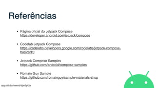 app.sli.do/event/djw2yt2e
Referências
• Página oﬁcial do Jetpack Compose 
https://developer.android.com/jetpack/compose
• Codelab Jetpack Compose 
https://codelabs.developers.google.com/codelabs/jetpack-compose-
basics/#0
• Jetpack Compose Samples 
https://github.com/android/compose-samples
• Romain Guy Sample 
https://github.com/romainguy/sample-materials-shop
 