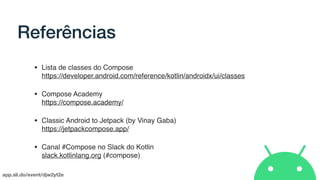 app.sli.do/event/djw2yt2e
Referências
• Lista de classes do Compose 
https://developer.android.com/reference/kotlin/androidx/ui/classes
• Compose Academy 
https://compose.academy/
• Classic Android to Jetpack (by Vinay Gaba) 
https://jetpackcompose.app/
• Canal #Compose no Slack do Kotlin 
slack.kotlinlang.org (#compose)
 