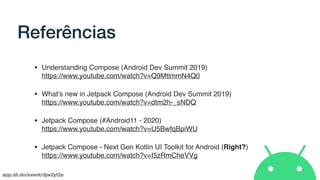 app.sli.do/event/djw2yt2e
Referências
• Understanding Compose (Android Dev Summit 2019) 
https://www.youtube.com/watch?v=Q9MtlmmN4Q0
• What’s new in Jetpack Compose (Android Dev Summit 2019) 
https://www.youtube.com/watch?v=dtm2h-_sNDQ
• Jetpack Compose (#Android11 - 2020) 
https://www.youtube.com/watch?v=U5BwfqBpiWU
• Jetpack Compose - Next Gen Kotlin UI Toolkit for Android (Right?) 
https://www.youtube.com/watch?v=I5zRmCheVVg
 