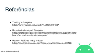 app.sli.do/event/djw2yt2e
Referências
• Thinking in Compose 
https://www.youtube.com/watch?v=SMOhl9RK0BA
• Repositório do Jetpack Compose 
https://android.googlesource.com/platform/frameworks/support/+/refs/
heads/androidx-master-dev/compose/
• Request Features & Bug Tracker 
https://issuetracker.google.com/issues/new?component=612128
 