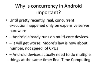 Why is concurrency in Android
important?
• Until pretty recently, real, concurrent
execution happened only on expensive server
hardware
• – Android already runs on multi-core devices.
• – It will get worse: Moore's law is now about
number, not speed, of CPUs
• – Android devices actually need to do multiple
things at the same time: Real Time Computing
 