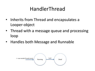 HandlerThread
• Inherits from Thread and encapsulates a
Looper-object
• Thread with a message queue and processing
loop
• Handles both Message and Runnable
Running Dead
t.quit()t = new HandlerThread().start();
 