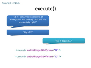 execute()
AsyncTask > Pitfalls
<uses-sdk android:targetSdkVersion="12" />
<uses-sdk android:targetSdkVersion="13" />
“So, if I call AsyncTask.execute on
Honeycomb and later my tasks will run
sequentially, right?”
“Right?!?”
“Eh, it depends…”
 