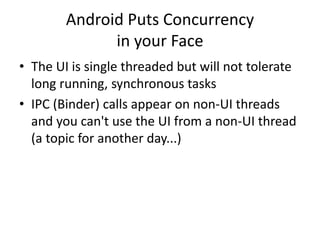 Android Puts Concurrency
in your Face
• The UI is single threaded but will not tolerate
long running, synchronous tasks
• IPC (Binder) calls appear on non-UI threads
and you can't use the UI from a non-UI thread
(a topic for another day...)
 