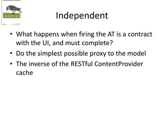 Independent
• What happens when firing the AT is a contract
with the UI, and must complete?
• Do the simplest possible proxy to the model
• The inverse of the RESTful ContentProvider
cache
 