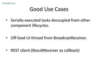 Good Use Cases
• Serially executed tasks decoupled from other
component lifecycles.
• Off-load UI thread from BroadcastReceiver.
• REST client (ResultReceiver as callback)
IntentService
 