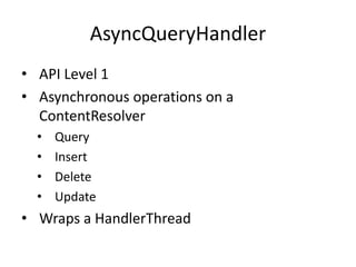 AsyncQueryHandler
• API Level 1
• Asynchronous operations on a
ContentResolver
• Query
• Insert
• Delete
• Update
• Wraps a HandlerThread
 
