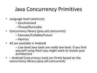 Java Concurrency Primitives
• Language level constructs
– Synchronized
– Thread/Runnable
• Concurrency library (java.util.concurrent)
– Executor/Callable/Future
– Atomics
• All are available in Android
– Low level Java tools are really low level. If you find
yourself using them you might want to review your
architecture
• – Android Concurrency tools are firmly based on the
concurrency library (java.util.concurrent)
 