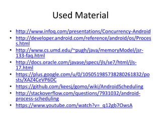 Used Material
• http://www.infoq.com/presentations/Concurrency-Android
• http://developer.android.com/reference/android/os/Proces
s.html
• http://www.cs.umd.edu/~pugh/java/memoryModel/jsr-
133-faq.html
• http://docs.oracle.com/javase/specs/jls/se7/html/jls-
17.html
• https://plus.google.com/u/0/105051985738280261832/po
sts/XAZ4CeVP6DC
• https://github.com/keesj/gomo/wiki/AndroidScheduling
• http://stackoverflow.com/questions/7931032/android-
process-scheduling
• https://www.youtube.com/watch?v=_q12gb7OwsA
 