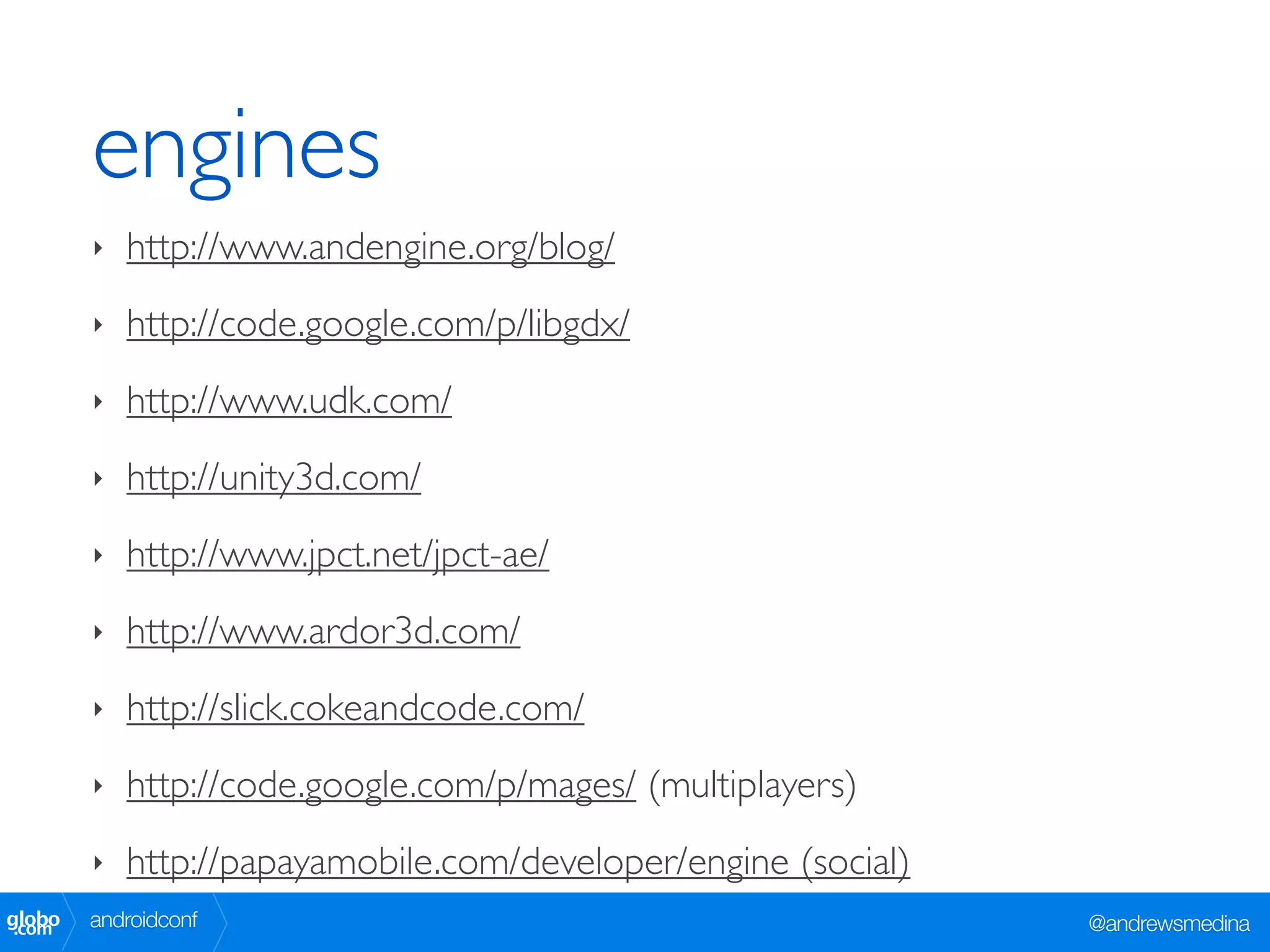 engines
        ‣   http://www.andengine.org/blog/
        ‣   http://code.google.com/p/libgdx/
        ‣   http://www.udk.com/
        ‣   http://unity3d.com/
        ‣   http://www.jpct.net/jpct-ae/
        ‣   http://www.ardor3d.com/
        ‣   http://slick.cokeandcode.com/
        ‣   http://code.google.com/p/mages/ (multiplayers)
        ‣   http://papayamobile.com/developer/engine (social)
globo
 .com   androidconf                                             @andrewsmedina
 