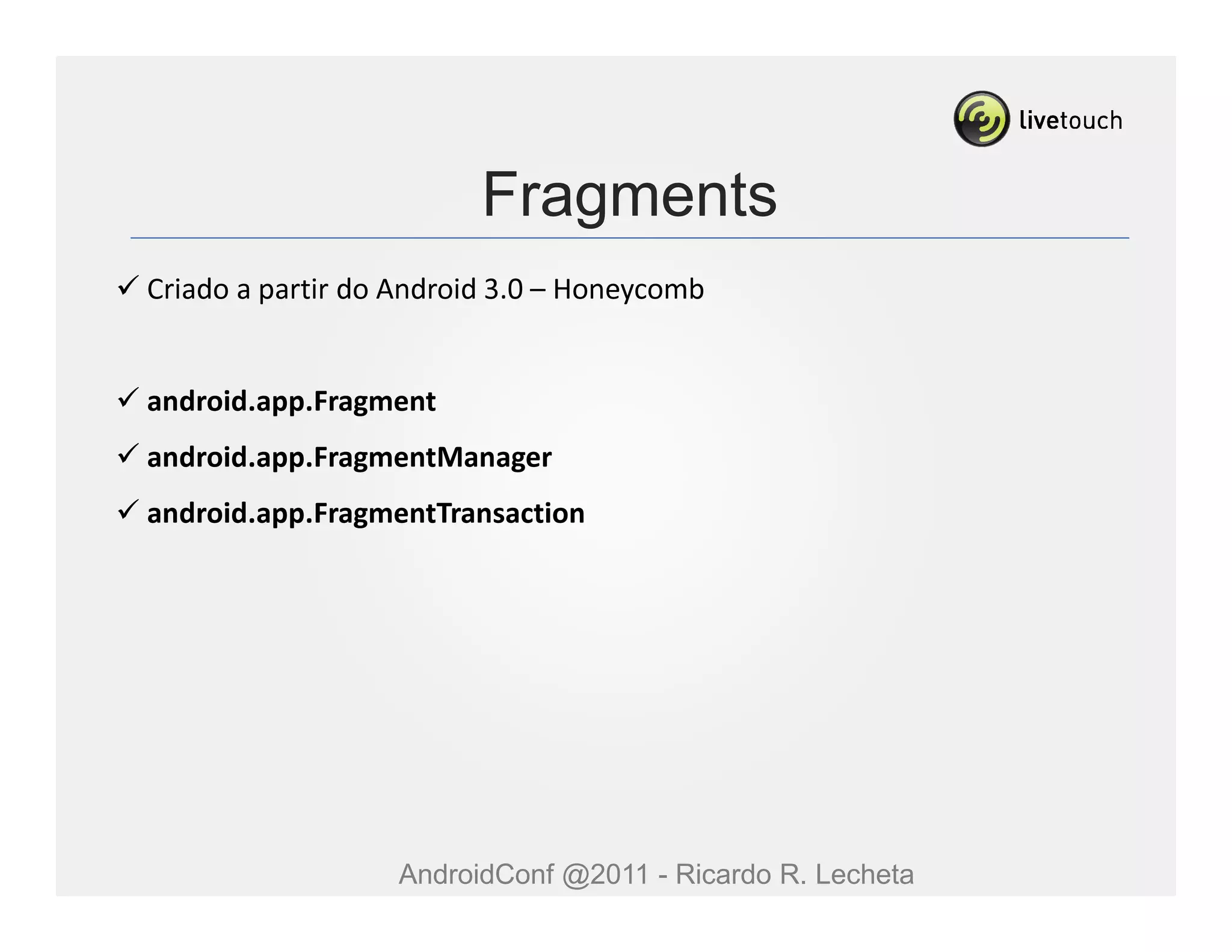 Fragments
Criado a partir do Android 3.0 – Honeycomb


android.app.Fragment
android.app.FragmentManager
android.app.FragmentTransaction




                  AndroidConf @2011 - Ricardo R. Lecheta
 