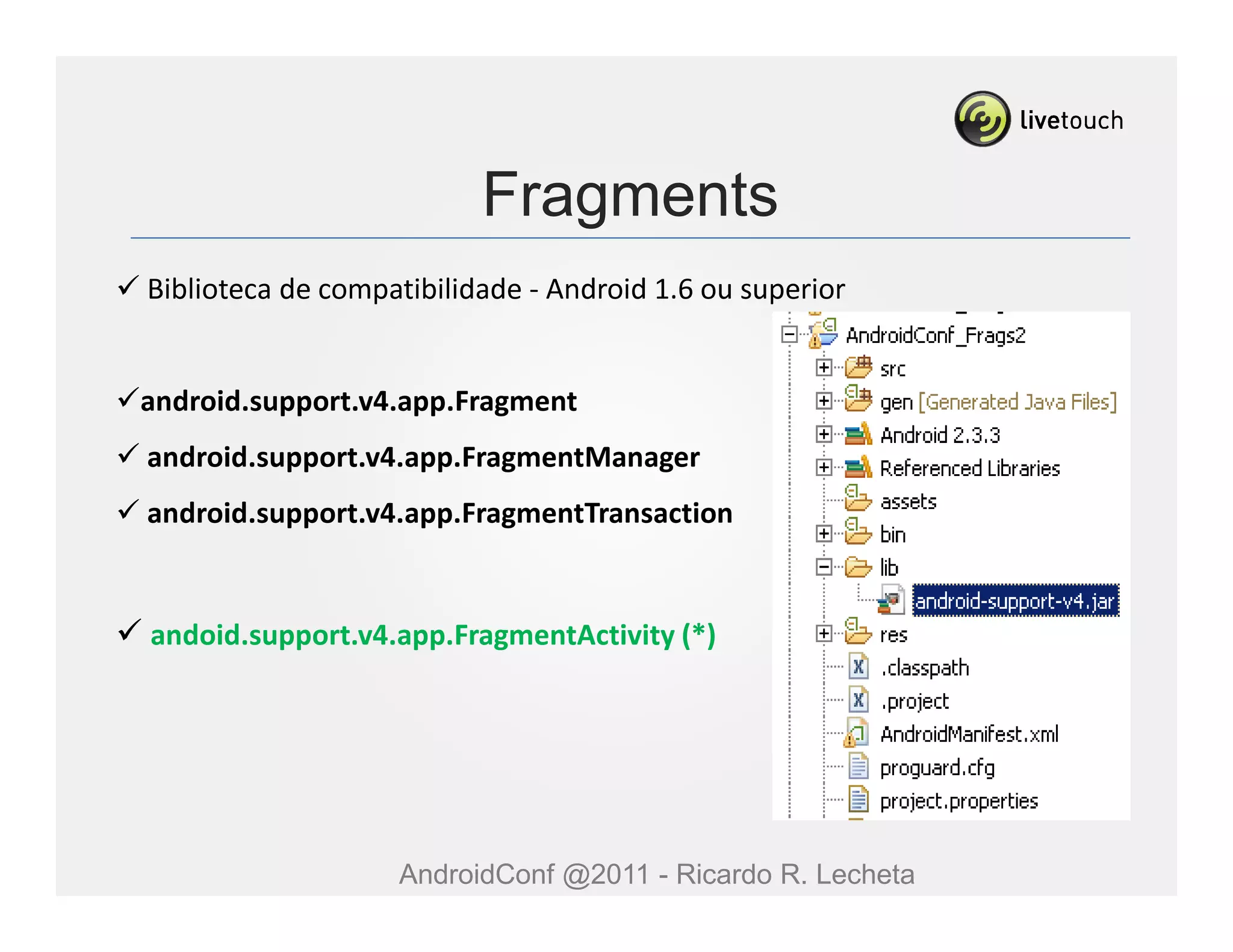 Fragments
Biblioteca de compatibilidade - Android 1.6 ou superior


android.support.v4.app.Fragment
android.support.v4.app.FragmentManager
android.support.v4.app.FragmentTransaction


andoid.support.v4.app.FragmentActivity (*)




                   AndroidConf @2011 - Ricardo R. Lecheta
 