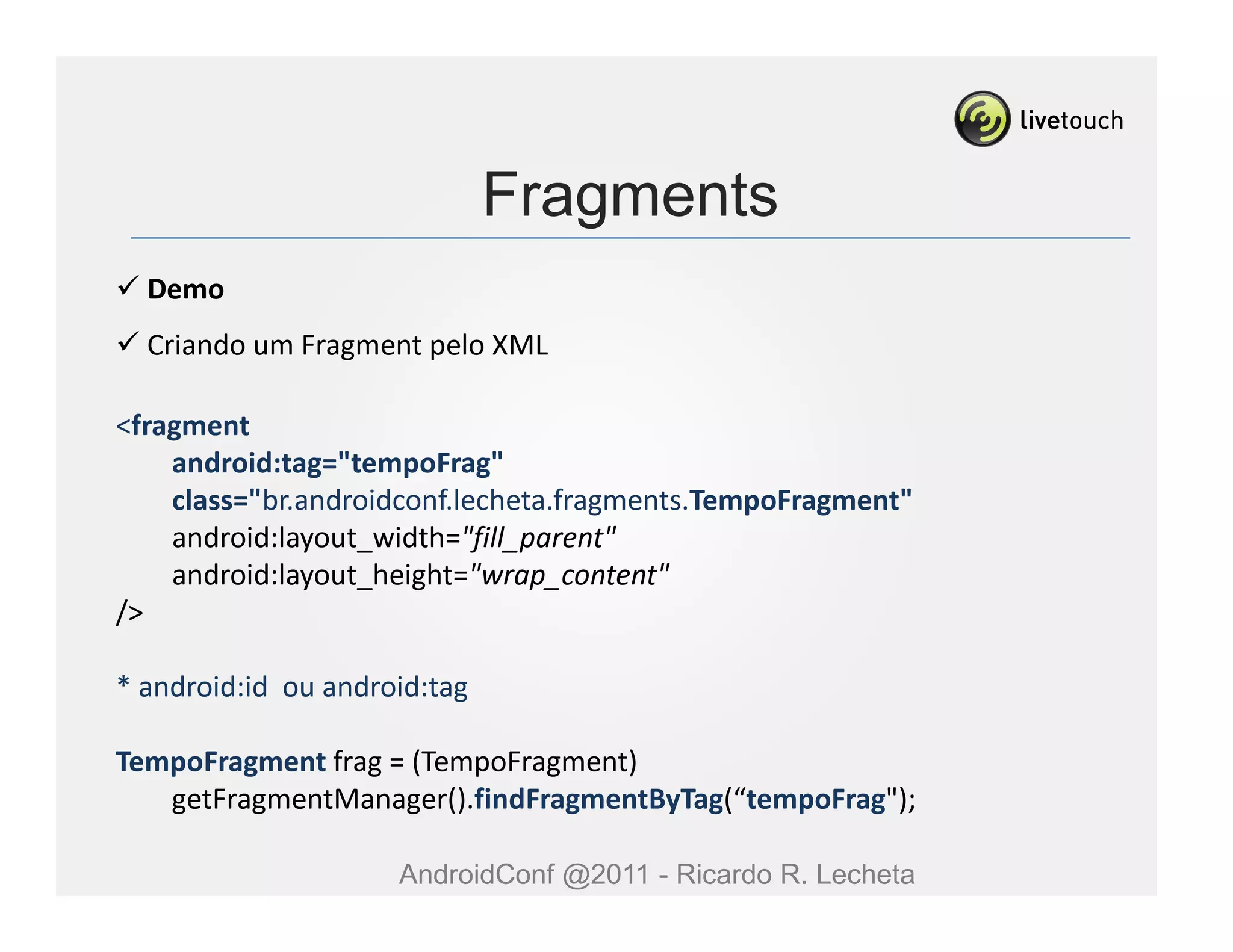 Fragments
  Demo
  Criando um Fragment pelo XML

<fragment
    android:tag="tempoFrag"
    class="br.androidconf.lecheta.fragments.TempoFragment"
    android:layout_width="fill_parent"
    android:layout_height="wrap_content"
/>

* android:id ou android:tag

TempoFragment frag = (TempoFragment)
   getFragmentManager().findFragmentByTag(“tempoFrag");

                     AndroidConf @2011 - Ricardo R. Lecheta
 