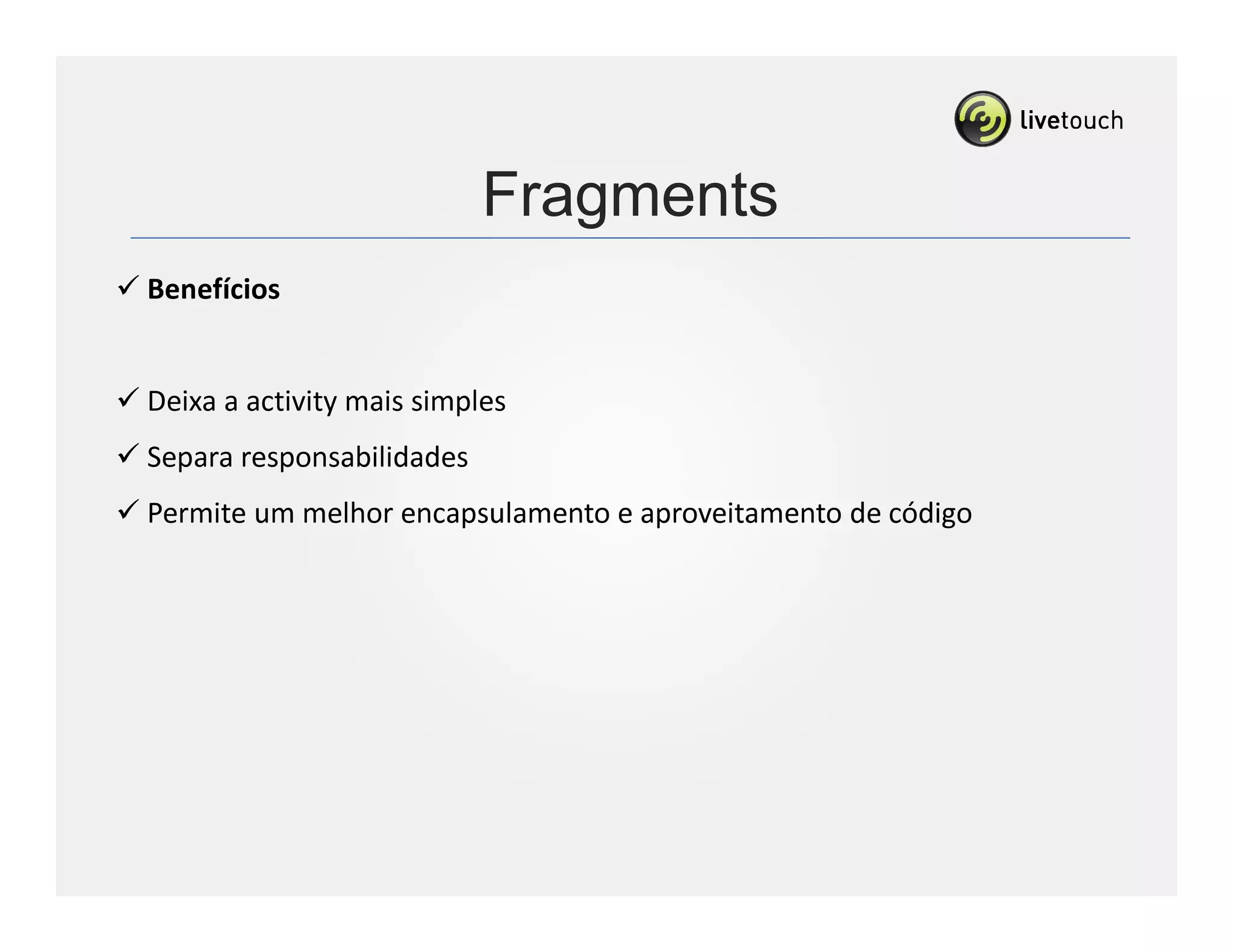 Fragments
Benefícios


Deixa a activity mais simples
Separa responsabilidades
Permite um melhor encapsulamento e aproveitamento de código
 