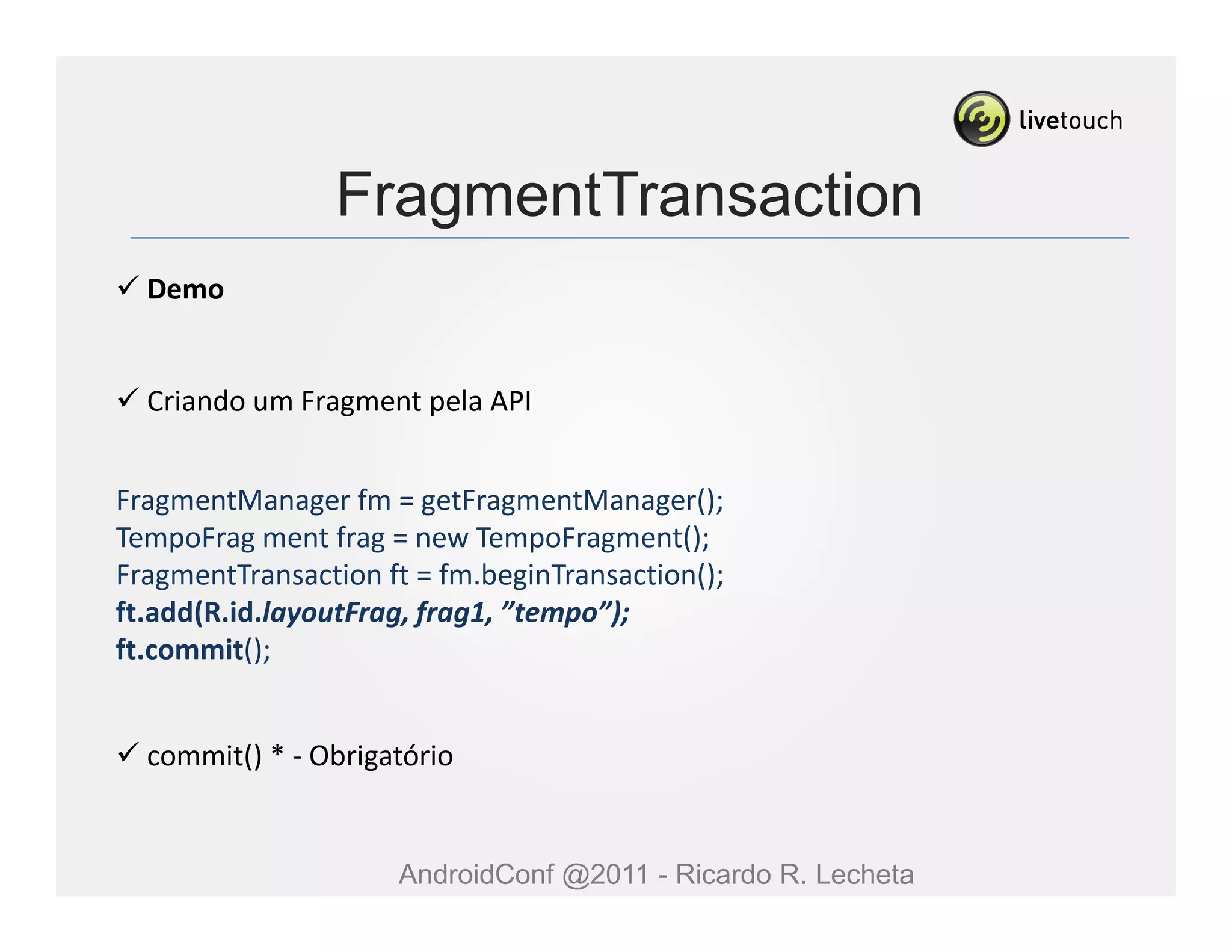 FragmentTransaction
  Demo


  Criando um Fragment pela API


FragmentManager fm = getFragmentManager();
TempoFrag ment frag = new TempoFragment();
FragmentTransaction ft = fm.beginTransaction();
ft.add(R.id.layoutFrag, frag1, ”tempo”);
ft.commit();


  commit() * - Obrigatório


                     AndroidConf @2011 - Ricardo R. Lecheta
 