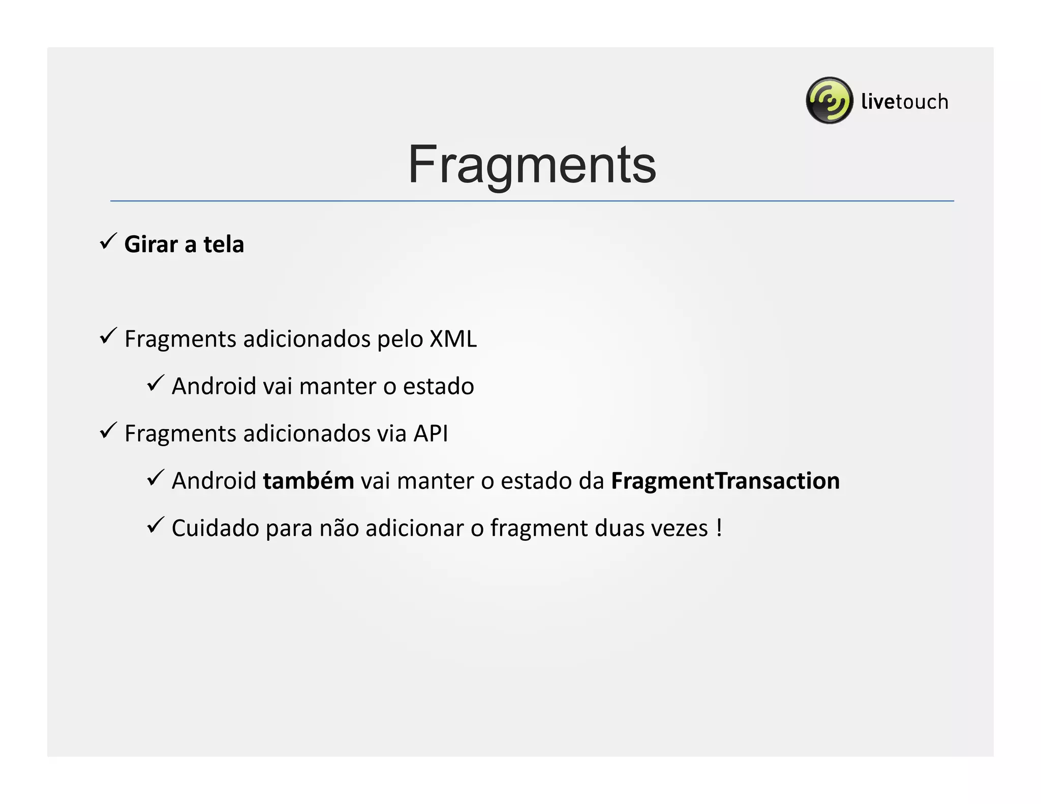 Fragments
Girar a tela


Fragments adicionados pelo XML
    Android vai manter o estado
Fragments adicionados via API
    Android também vai manter o estado da FragmentTransaction
    Cuidado para não adicionar o fragment duas vezes !
 