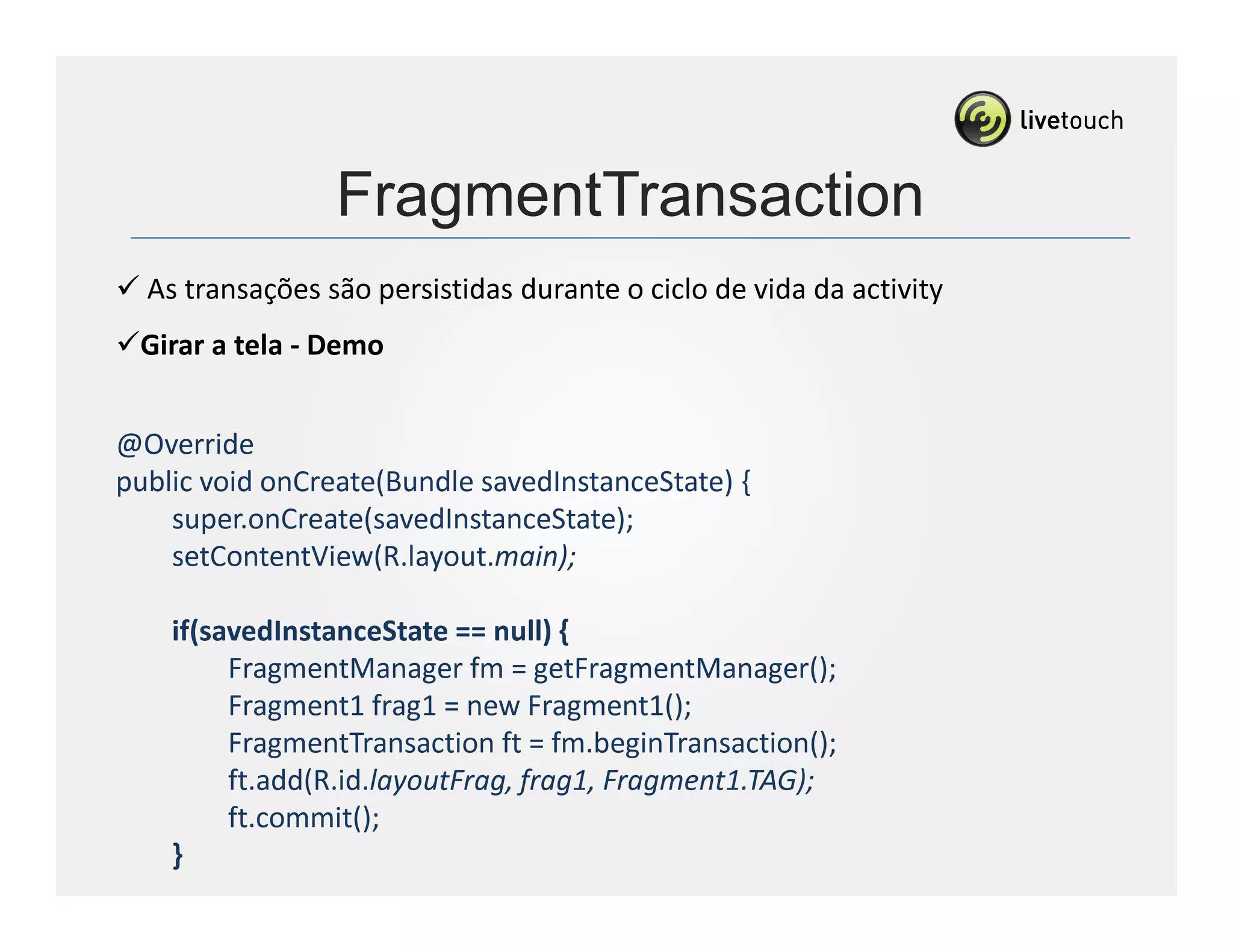 FragmentTransaction
      As transações são persistidas durante o ciclo de vida da activity
      Girar a tela - Demo


@Override
public void onCreate(Bundle savedInstanceState) {
    super.onCreate(savedInstanceState);
    setContentView(R.layout.main);

        if(savedInstanceState == null) {
             FragmentManager fm = getFragmentManager();
             Fragment1 frag1 = new Fragment1();
             FragmentTransaction ft = fm.beginTransaction();
             ft.add(R.id.layoutFrag, frag1, Fragment1.TAG);
             ft.commit();
        }
...
 