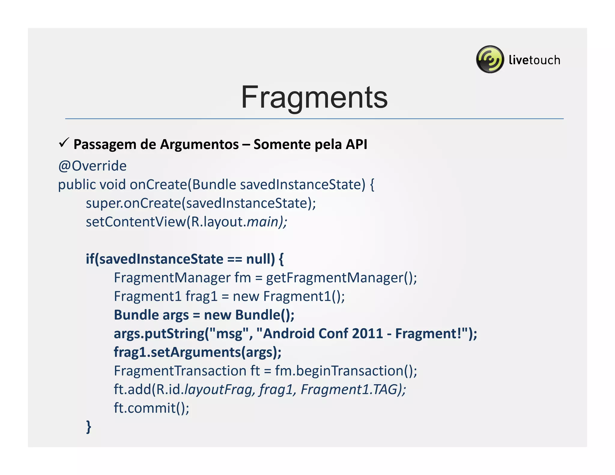 Fragments
  Passagem de Argumentos – Somente pela API
@Override
public void onCreate(Bundle savedInstanceState) {
    super.onCreate(savedInstanceState);
    setContentView(R.layout.main);

      if(savedInstanceState == null) {
           FragmentManager fm = getFragmentManager();
           Fragment1 frag1 = new Fragment1();
           Bundle args = new Bundle();
           args.putString("msg", "Android Conf 2011 - Fragment!");
           frag1.setArguments(args);
           FragmentTransaction ft = fm.beginTransaction();
           ft.add(R.id.layoutFrag, frag1, Fragment1.TAG);
           ft.commit();
      }
...
 