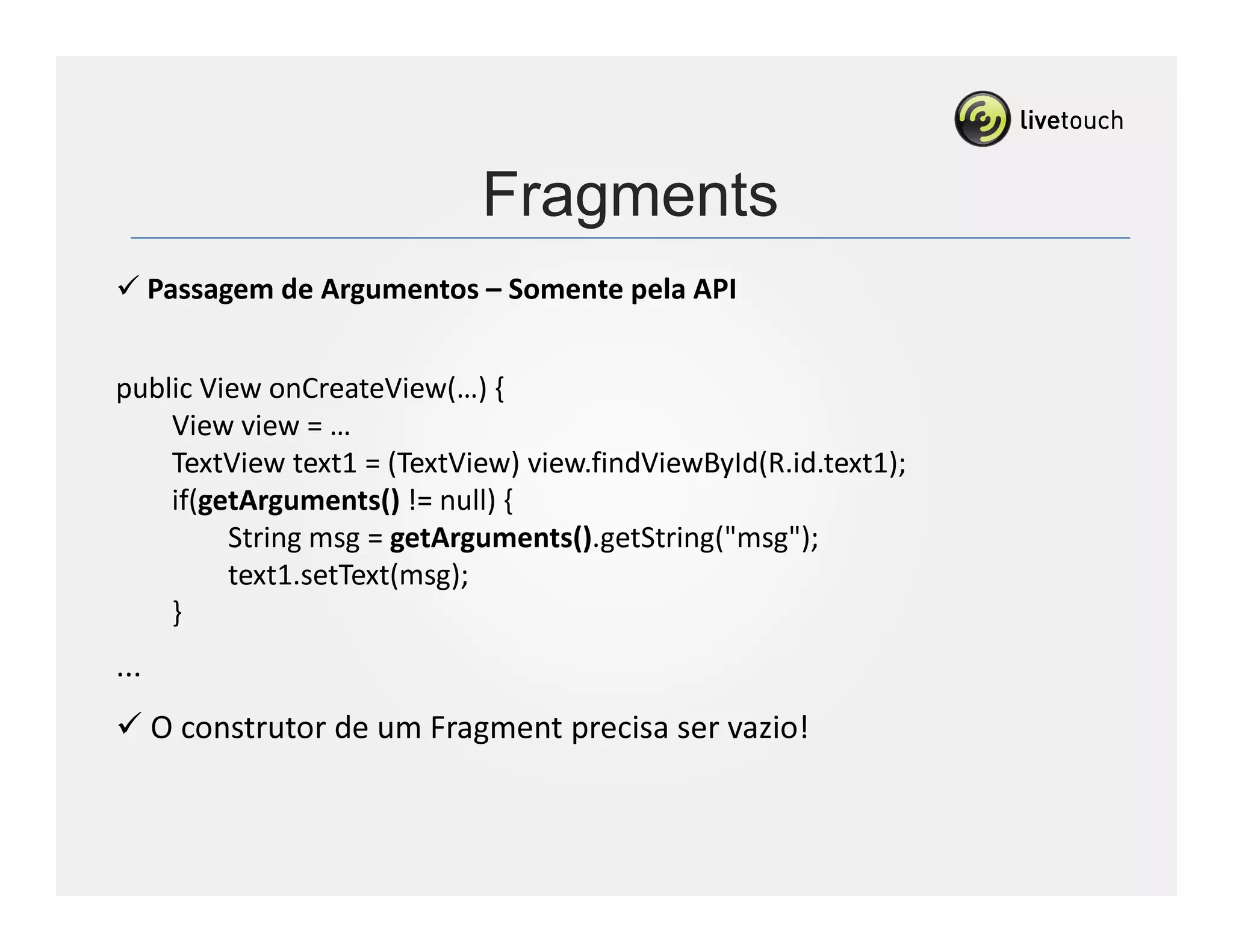 Fragments
      Passagem de Argumentos – Somente pela API


public View onCreateView(…) {
    View view = …
    TextView text1 = (TextView) view.findViewById(R.id.text1);
    if(getArguments() != null) {
         String msg = getArguments().getString("msg");
         text1.setText(msg);
    }
...
      O construtor de um Fragment precisa ser vazio!
 