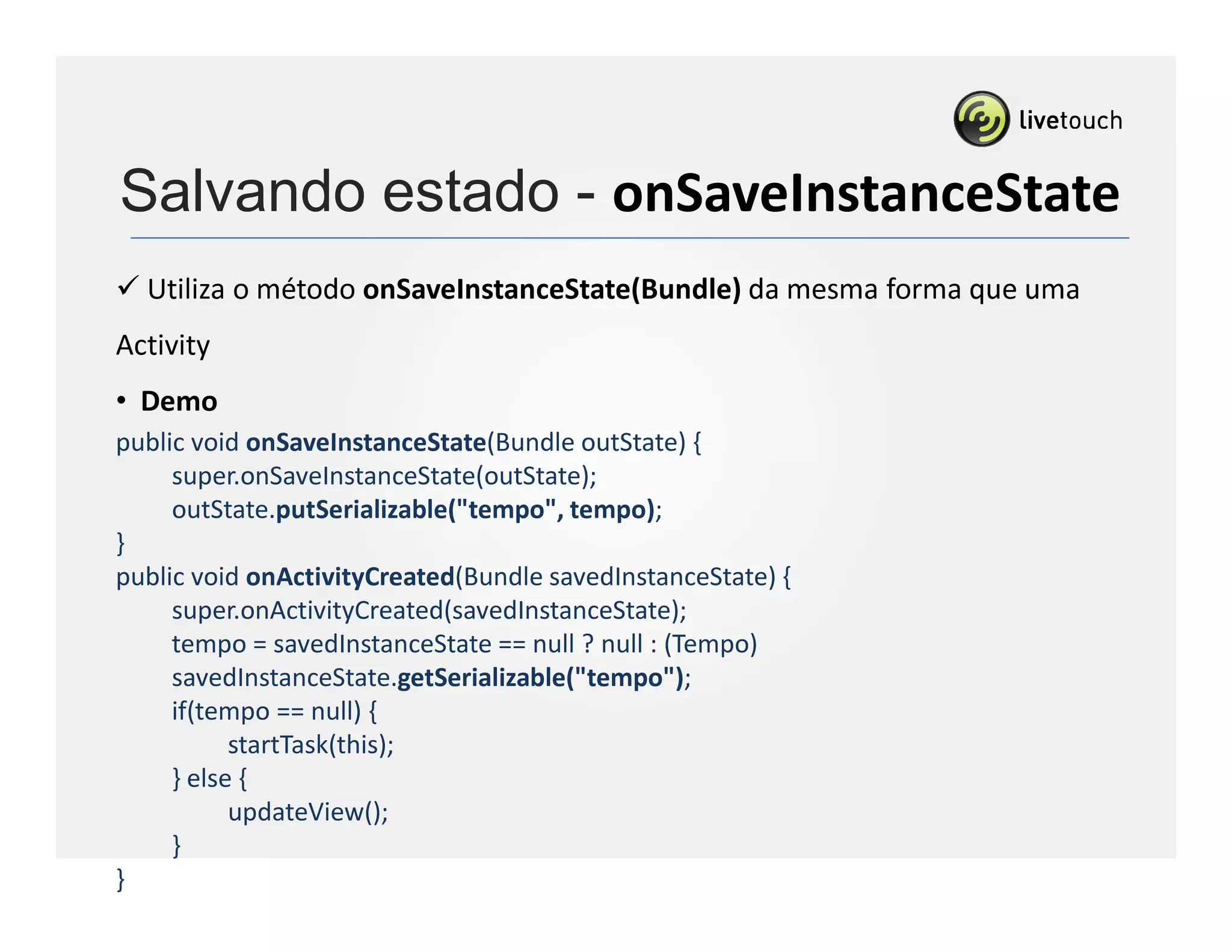 Salvando estado - onSaveInstanceState
  Utiliza o método onSaveInstanceState(Bundle) da mesma forma que uma
Activity
• Demo
public void onSaveInstanceState(Bundle outState) {
     super.onSaveInstanceState(outState);
     outState.putSerializable("tempo", tempo);
}
public void onActivityCreated(Bundle savedInstanceState) {
     super.onActivityCreated(savedInstanceState);
     tempo = savedInstanceState == null ? null : (Tempo)
     savedInstanceState.getSerializable("tempo");
     if(tempo == null) {
           startTask(this);
     } else {
           updateView();
     }
}
 