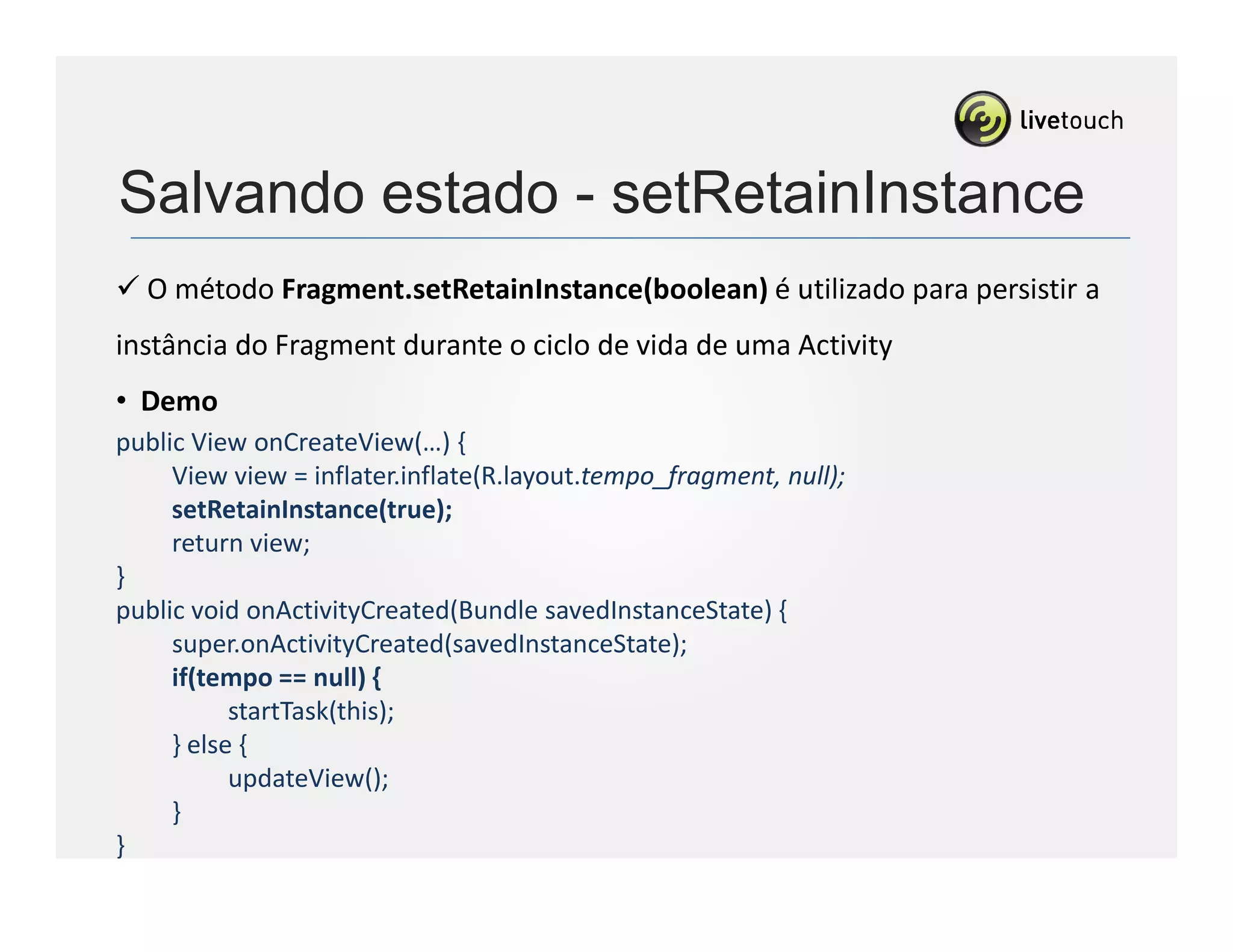 Salvando estado - setRetainInstance
  O método Fragment.setRetainInstance(boolean) é utilizado para persistir a
instância do Fragment durante o ciclo de vida de uma Activity
• Demo
public View onCreateView(…) {
     View view = inflater.inflate(R.layout.tempo_fragment, null);
     setRetainInstance(true);
     return view;
}
public void onActivityCreated(Bundle savedInstanceState) {
     super.onActivityCreated(savedInstanceState);
     if(tempo == null) {
           startTask(this);
     } else {
           updateView();
     }
}
 