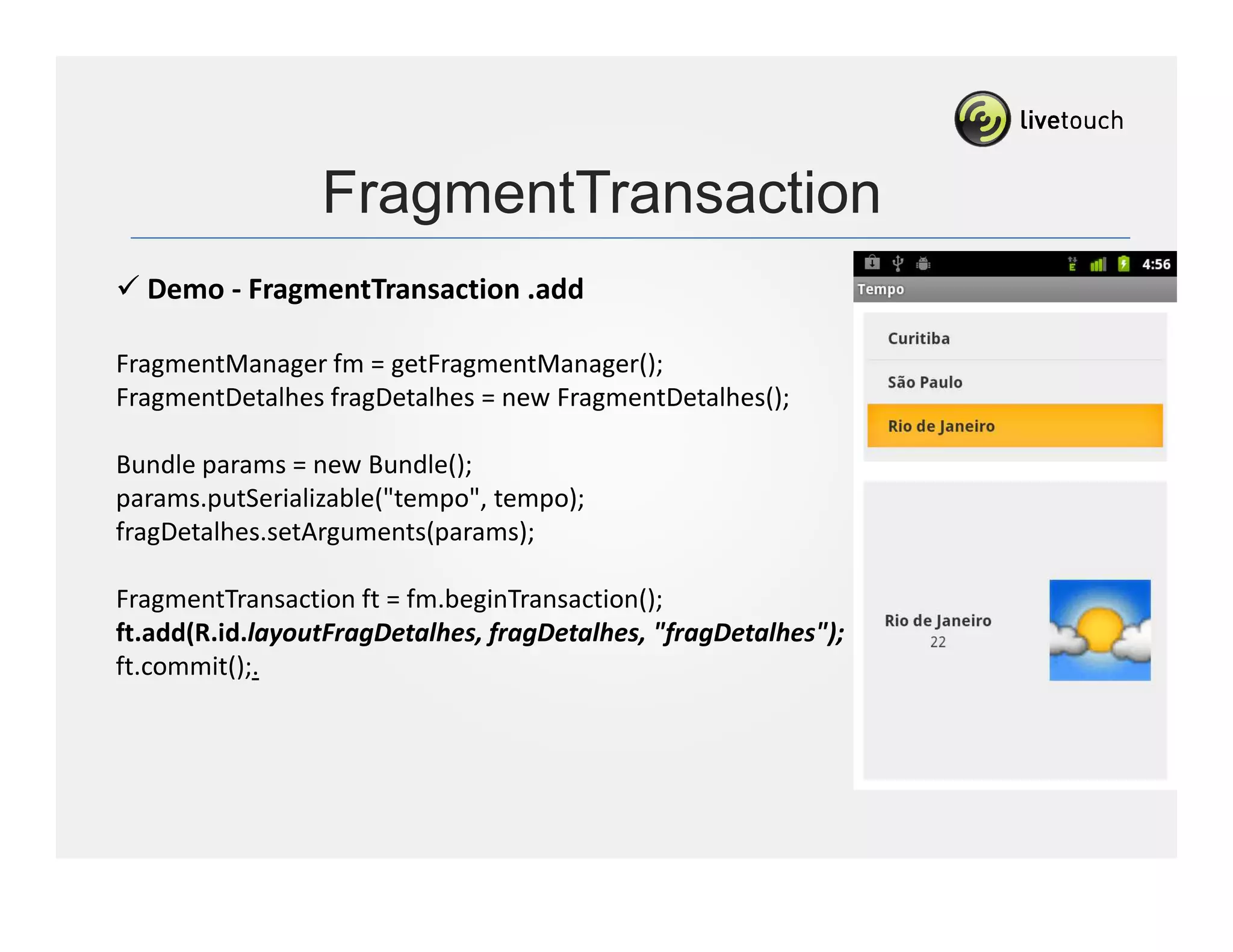 FragmentTransaction
  Demo - FragmentTransaction .add

FragmentManager fm = getFragmentManager();
FragmentDetalhes fragDetalhes = new FragmentDetalhes();

Bundle params = new Bundle();
params.putSerializable("tempo", tempo);
fragDetalhes.setArguments(params);

FragmentTransaction ft = fm.beginTransaction();
ft.add(R.id.layoutFragDetalhes, fragDetalhes, "fragDetalhes");
ft.commit();.
 