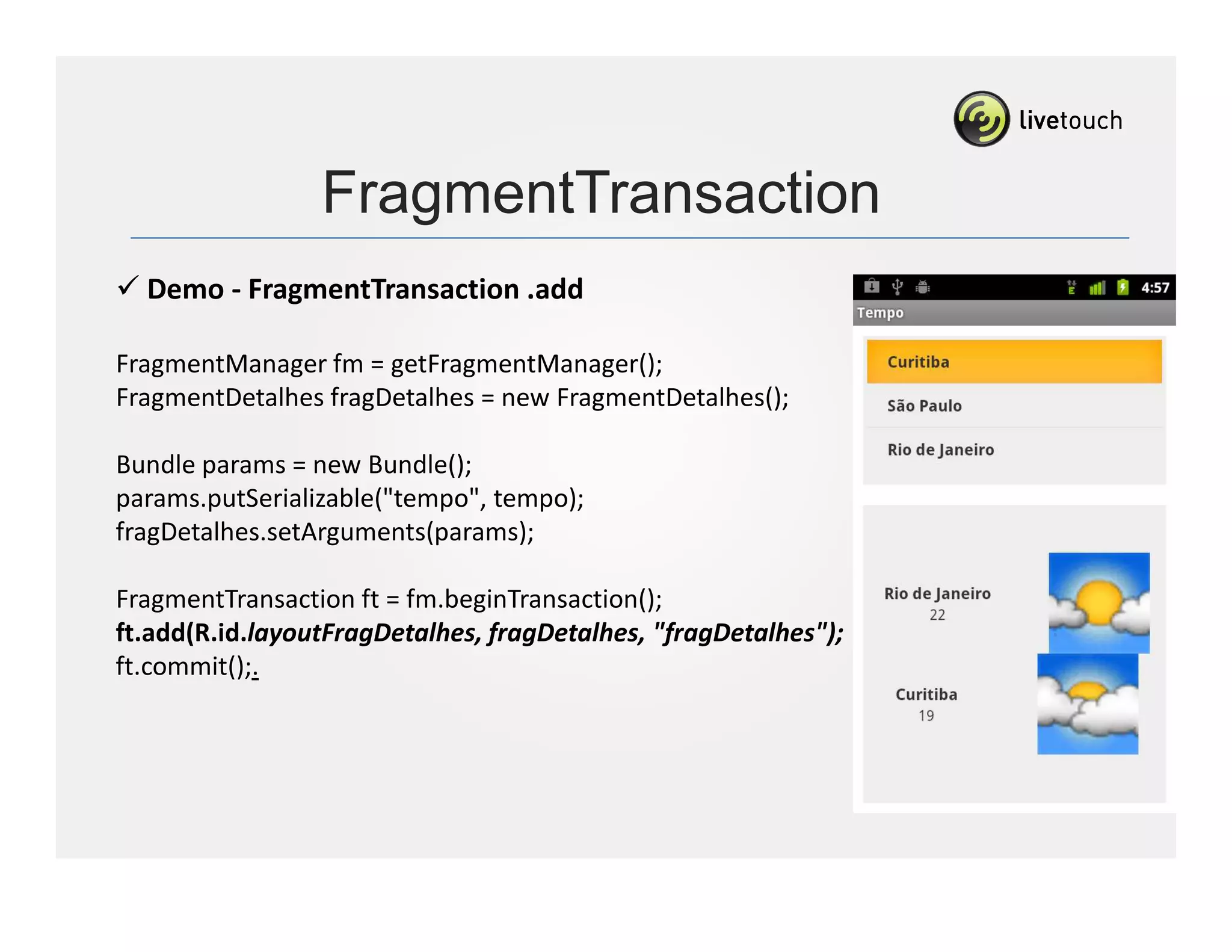 FragmentTransaction
  Demo - FragmentTransaction .add

FragmentManager fm = getFragmentManager();
FragmentDetalhes fragDetalhes = new FragmentDetalhes();

Bundle params = new Bundle();
params.putSerializable("tempo", tempo);
fragDetalhes.setArguments(params);

FragmentTransaction ft = fm.beginTransaction();
ft.add(R.id.layoutFragDetalhes, fragDetalhes, "fragDetalhes");
ft.commit();.
 