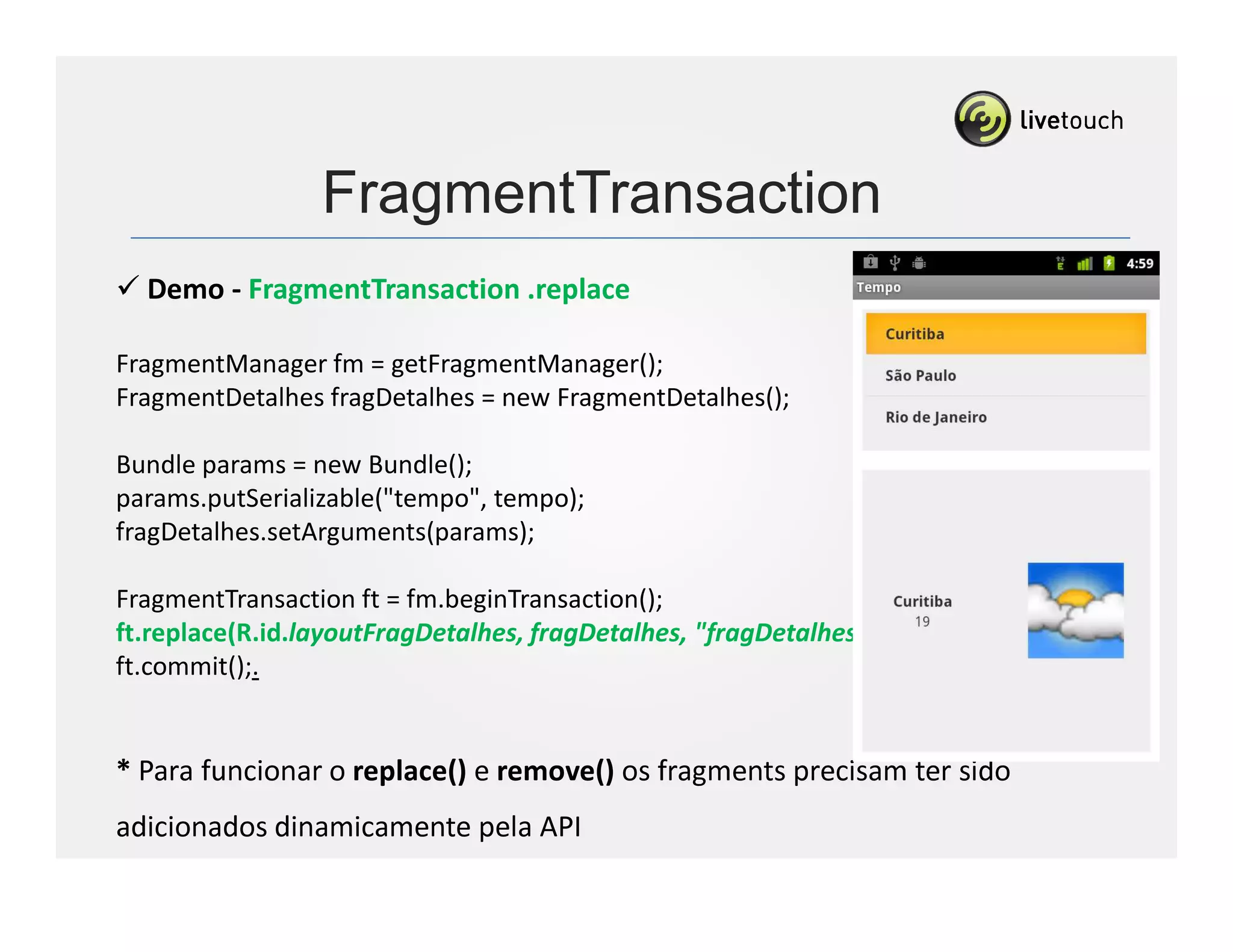 FragmentTransaction
  Demo - FragmentTransaction .replace

FragmentManager fm = getFragmentManager();
FragmentDetalhes fragDetalhes = new FragmentDetalhes();

Bundle params = new Bundle();
params.putSerializable("tempo", tempo);
fragDetalhes.setArguments(params);

FragmentTransaction ft = fm.beginTransaction();
ft.replace(R.id.layoutFragDetalhes, fragDetalhes, "fragDetalhes");
ft.commit();.


* Para funcionar o replace() e remove() os fragments precisam ter sido
adicionados dinamicamente pela API
 