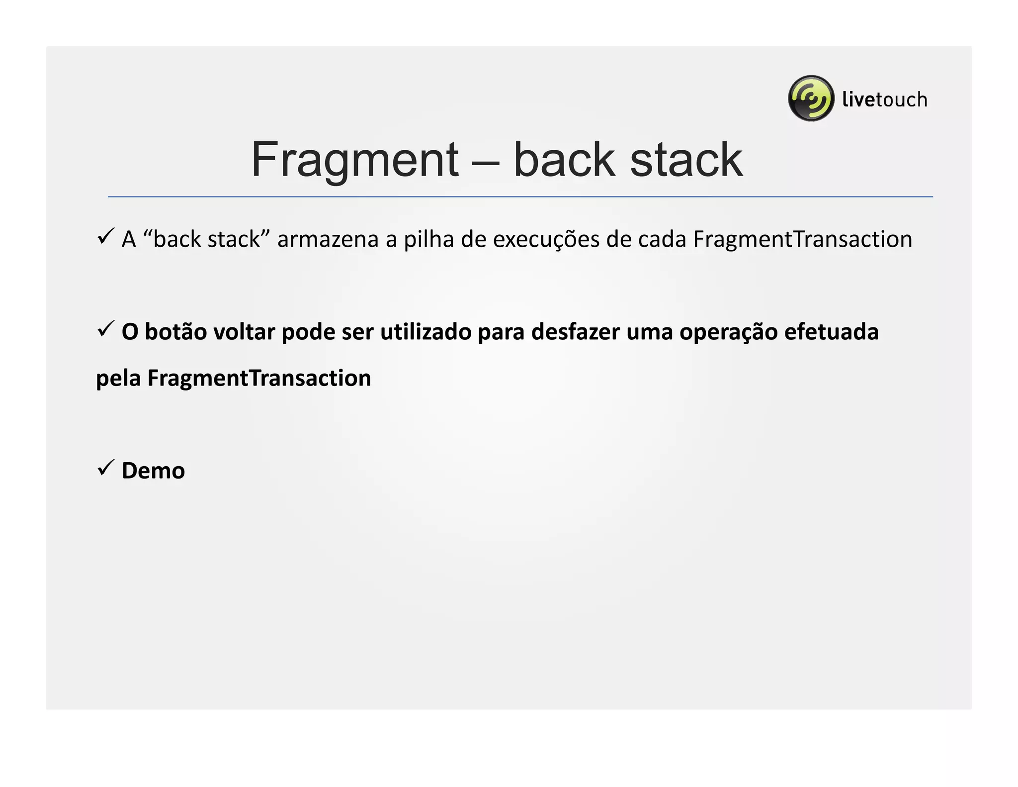 Fragment – back stack
  A “back stack” armazena a pilha de execuções de cada FragmentTransaction


  O botão voltar pode ser utilizado para desfazer uma operação efetuada
pela FragmentTransaction


  Demo
 