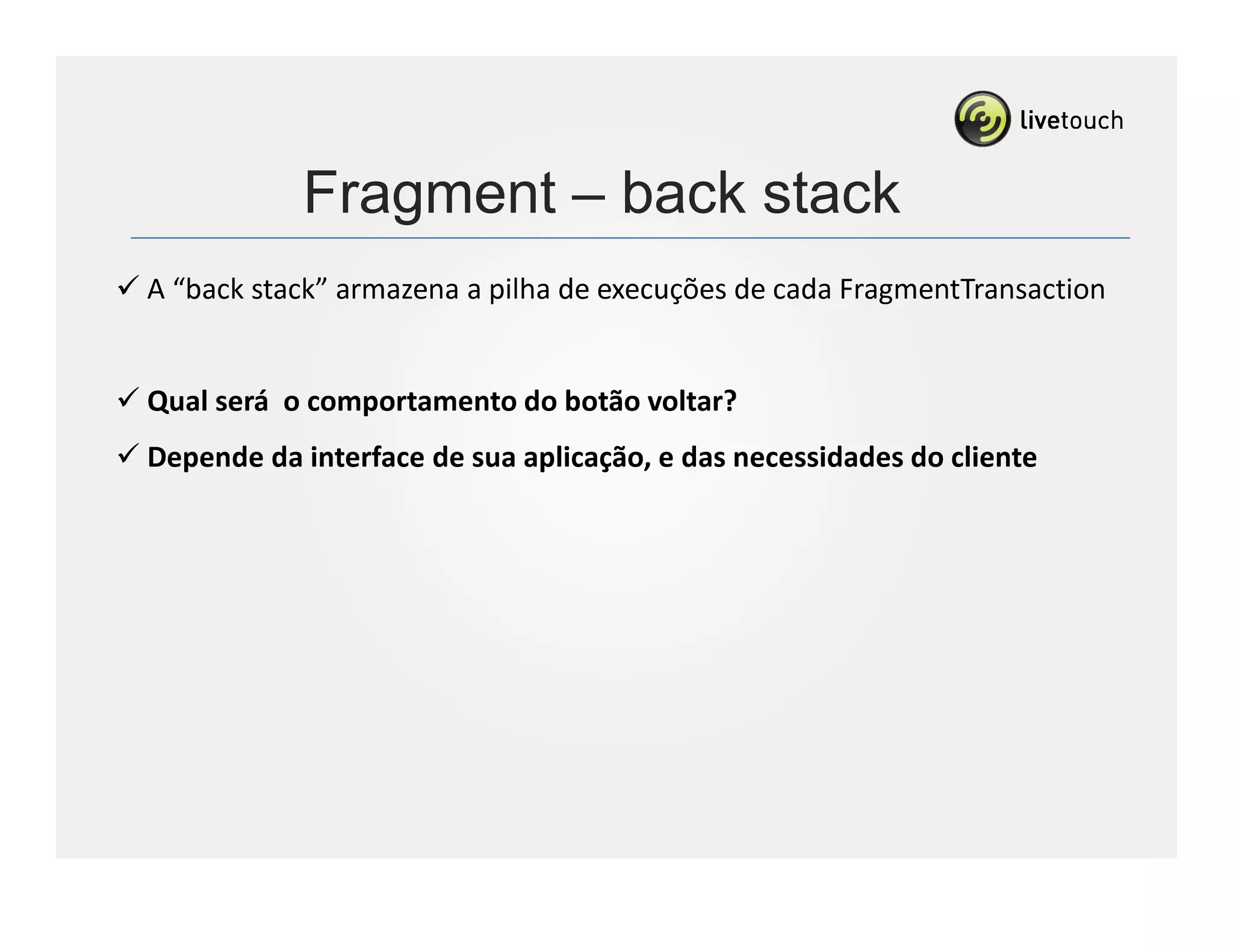 Fragment – back stack
A “back stack” armazena a pilha de execuções de cada FragmentTransaction


Qual será o comportamento do botão voltar?
Depende da interface de sua aplicação, e das necessidades do cliente
 