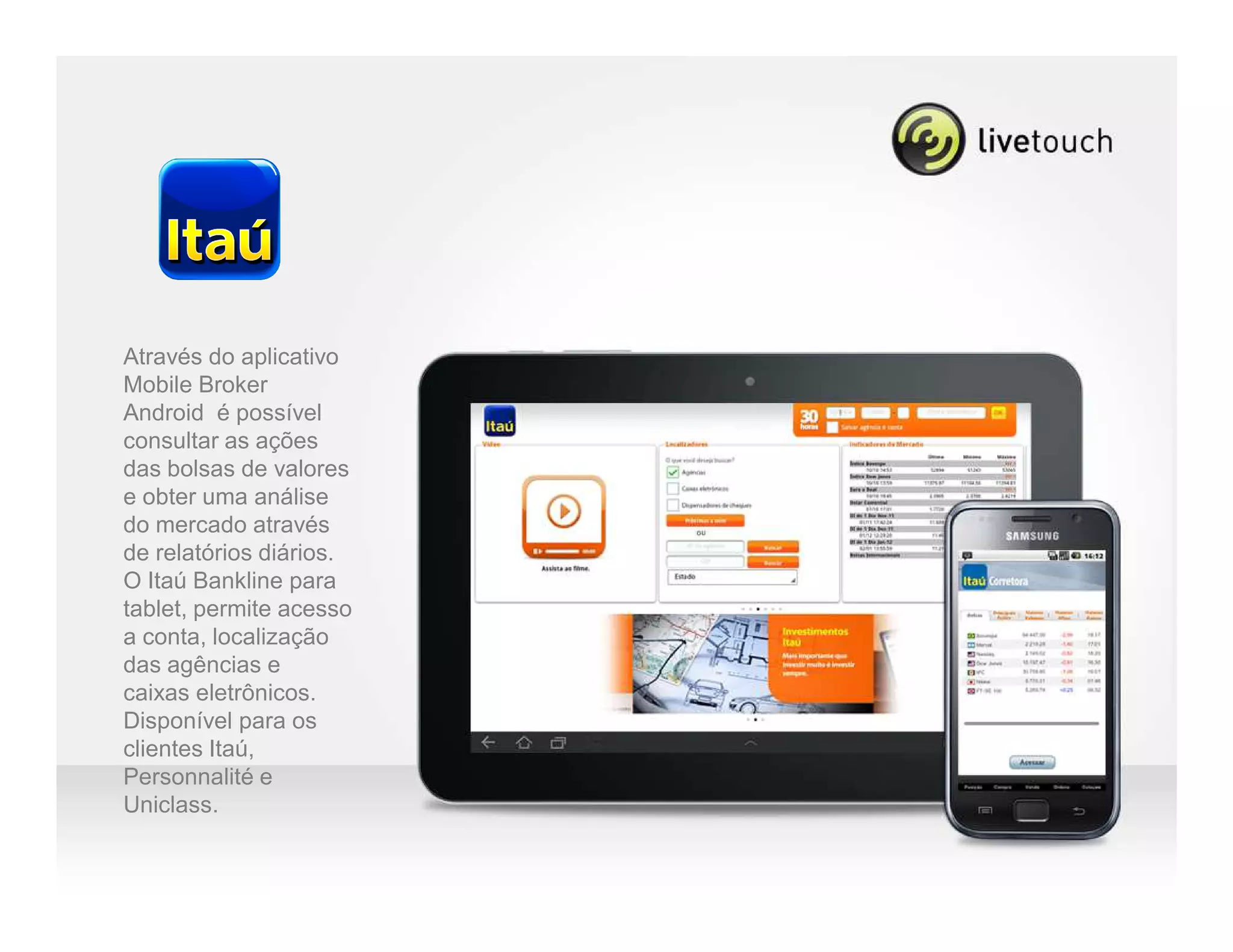 Através do aplicativo
Mobile Broker
Android é possível
consultar as ações
das bolsas de valores
e obter uma análise
do mercado através
de relatórios diários.
O Itaú Bankline para
tablet, permite acesso
a conta, localização
das agências e
caixas eletrônicos.
Disponível para os
clientes Itaú,
Personnalité e
Uniclass.
 