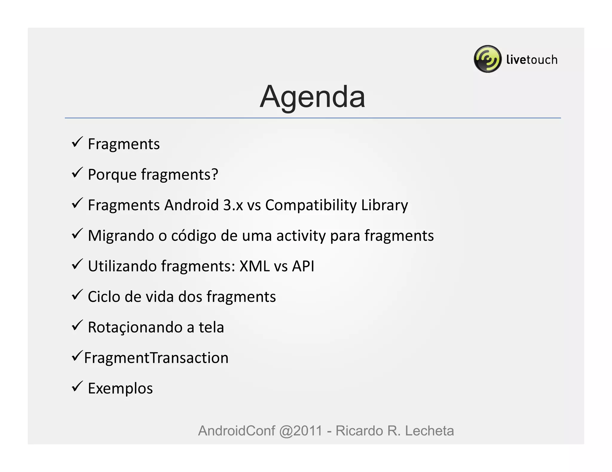 Agenda
Fragments
Porque fragments?
Fragments Android 3.x vs Compatibility Library
Migrando o código de uma activity para fragments
Utilizando fragments: XML vs API
Ciclo de vida dos fragments
Rotaçionando a tela
FragmentTransaction
Exemplos

               AndroidConf @2011 - Ricardo R. Lecheta
 