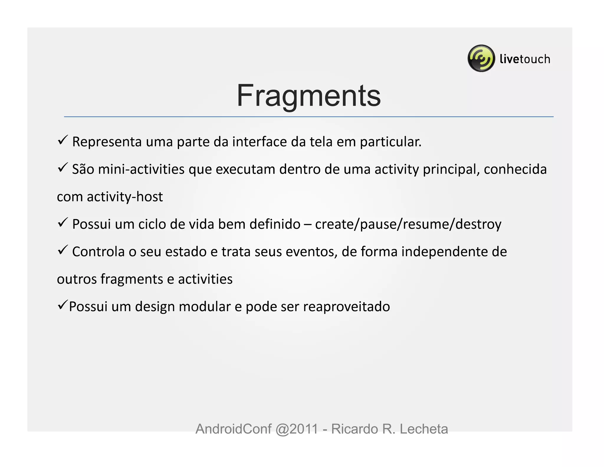 Fragments
  Representa uma parte da interface da tela em particular.
  São mini-activities que executam dentro de uma activity principal, conhecida
com activity-host
  Possui um ciclo de vida bem definido – create/pause/resume/destroy
  Controla o seu estado e trata seus eventos, de forma independente de
outros fragments e activities
 Possui um design modular e pode ser reaproveitado




                      AndroidConf @2011 - Ricardo R. Lecheta
 