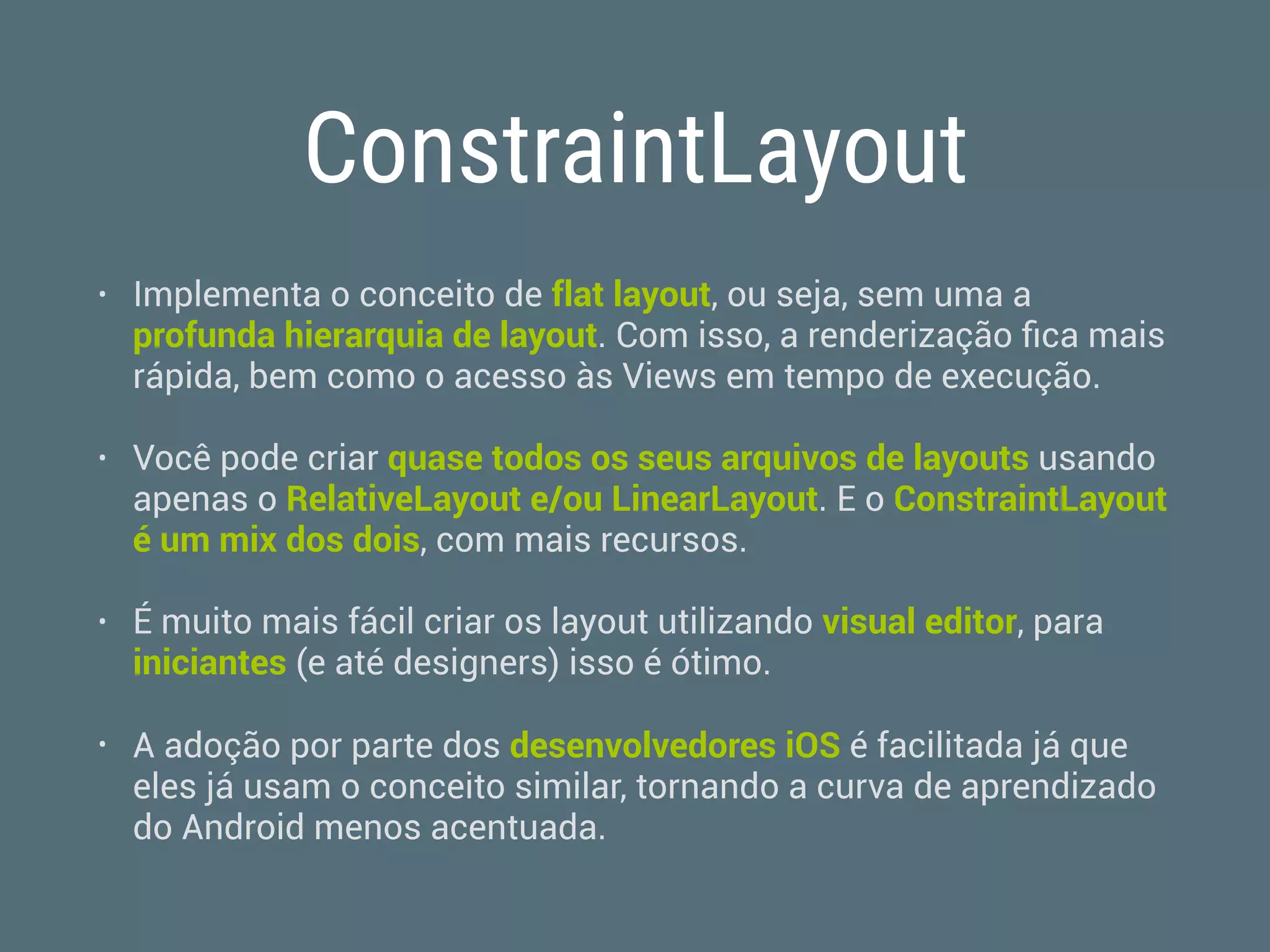 ConstraintLayout
• Implementa o conceito de flat layout, ou seja, sem uma a
profunda hierarquia de layout. Com isso, a renderização ﬁca mais
rápida, bem como o acesso às Views em tempo de execução.
• Você pode criar quase todos os seus arquivos de layouts usando
apenas o RelativeLayout e/ou LinearLayout. E o ConstraintLayout
é um mix dos dois, com mais recursos.
• É muito mais fácil criar os layout utilizando visual editor, para
iniciantes (e até designers) isso é ótimo.
• A adoção por parte dos desenvolvedores iOS é facilitada já que
eles já usam o conceito similar, tornando a curva de aprendizado
do Android menos acentuada.
 