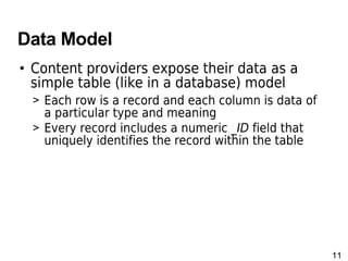11
Data Model
• Content providers expose their data as a
simple table (like in a database) model
> Each row is a record and each column is data of
a particular type and meaning
> Every record includes a numeric _ID field that
uniquely identifies the record within the table
 