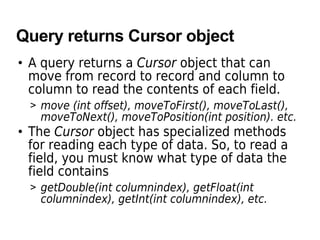Query returns Cursor object
• A query returns a Cursor object that can
move from record to record and column to
column to read the contents of each field.
> move (int offset), moveToFirst(), moveToLast(),
moveToNext(), moveToPosition(int position). etc.
• The Cursor object has specialized methods
for reading each type of data. So, to read a
field, you must know what type of data the
field contains
> getDouble(int columnindex), getFloat(int
columnindex), getInt(int columnindex), etc.
 