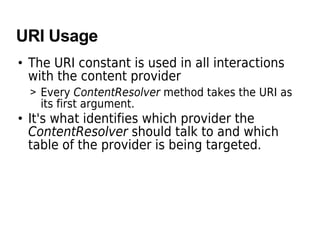 URI Usage
• The URI constant is used in all interactions
with the content provider
> Every ContentResolver method takes the URI as
its first argument.
• It's what identifies which provider the
ContentResolver should talk to and which
table of the provider is being targeted.
 