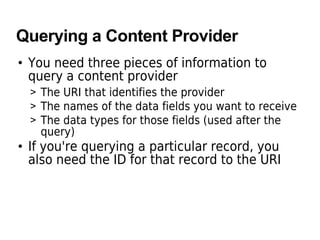 Querying a Content Provider
• You need three pieces of information to
query a content provider
> The URI that identifies the provider
> The names of the data fields you want to receive
> The data types for those fields (used after the
query)
• If you're querying a particular record, you
also need the ID for that record to the URI
 
