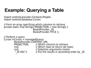 Example: Querying a Table
import android.provider.Contacts.People;
import android.database.Cursor;
// Form an array specifying which columns to retrieve
private static final String[] PROJECTION = new String[] {
BooksProvider._ID,
BooksProvider.TITLE };
// Perform a query
Cursor mCursor = managedQuery(
BooksProvider.CONTENT_URI,
PROJECTION, // Which columns to retrieve
null, // Which rows to return (all rows)
null, // Selection arguments (none)
"_ID ASC"); // Put the results in ascending order by _ID
 