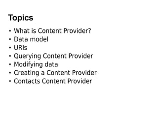 Topics
• What is Content Provider?
• Data model
• URIs
• Querying Content Provider
• Modifying data
• Creating a Content Provider
• Contacts Content Provider
 