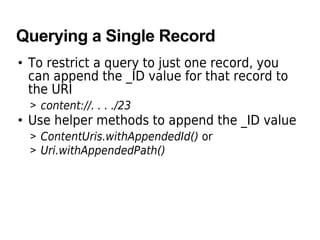 Querying a Single Record
• To restrict a query to just one record, you
can append the _ID value for that record to
the URI
> content://. . . ./23
• Use helper methods to append the _ID value
> ContentUris.withAppendedId() or
> Uri.withAppendedPath()
 