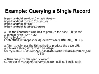 Example: Querying a Single Record
import android.provider.Contacts.People;
import android.content.ContentUris;
import android.net.Uri;
import android.database.Cursor;
// Use the ContentUris method to produce the base URI for the
// contact /with _ID == 23.
Uri myBookUri =
ContentUris.withAppendedId(BooksProvider.CONTENT_URI, 23);
// Alternatively, use the Uri method to produce the base URI.
// It takes a string rather than an integer.
Uri myBookUri = Uri.withAppendedPath(BooksProvider.CONTENT_URI,
"23");
// Then query for this specific record:
Cursor cur = managedQuery(myBookUri, null, null, null, null);
 