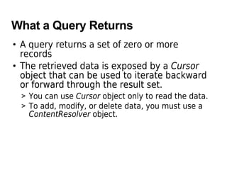 What a Query Returns
• A query returns a set of zero or more
records
• The retrieved data is exposed by a Cursor
object that can be used to iterate backward
or forward through the result set.
> You can use Cursor object only to read the data.
> To add, modify, or delete data, you must use a
ContentResolver object.
 