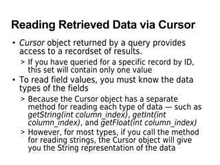 Reading Retrieved Data via Cursor
• Cursor object returned by a query provides
access to a recordset of results.
> If you have queried for a specific record by ID,
this set will contain only one value
• To read field values, you must know the data
types of the fields
> Because the Cursor object has a separate
method for reading each type of data — such as
getString(int column_index), getInt(int
column_index), and getFloat(int column_index)
> However, for most types, if you call the method
for reading strings, the Cursor object will give
you the String representation of the data
 