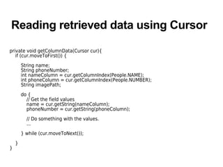 Reading retrieved data using Cursor
private void getColumnData(Cursor cur){
if (cur.moveToFirst()) {
String name;
String phoneNumber;
int nameColumn = cur.getColumnIndex(People.NAME);
int phoneColumn = cur.getColumnIndex(People.NUMBER);
String imagePath;
do {
// Get the field values
name = cur.getString(nameColumn);
phoneNumber = cur.getString(phoneColumn);
// Do something with the values.
...
} while (cur.moveToNext());
}
}
 