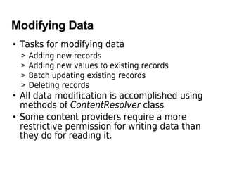 Modifying Data
• Tasks for modifying data
> Adding new records
> Adding new values to existing records
> Batch updating existing records
> Deleting records
• All data modification is accomplished using
methods of ContentResolver class
• Some content providers require a more
restrictive permission for writing data than
they do for reading it.
 