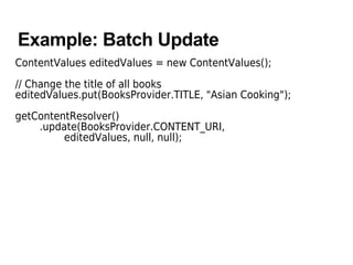 Example: Batch Update
ContentValues editedValues = new ContentValues();
// Change the title of all books
editedValues.put(BooksProvider.TITLE, "Asian Cooking");
getContentResolver()
.update(BooksProvider.CONTENT_URI,
editedValues, null, null);
 