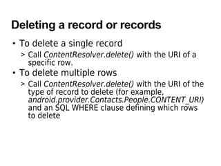 Deleting a record or records
• To delete a single record
> Call ContentResolver.delete() with the URI of a
specific row.
• To delete multiple rows
> Call ContentResolver.delete() with the URI of the
type of record to delete (for example,
android.provider.Contacts.People.CONTENT_URI)
and an SQL WHERE clause defining which rows
to delete
 