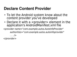 Declare Content Provider
• To let the Android system know about the
content provider you've developed
• Declare it with a <provider> element in the
application's AndroidManifest.xml file
<provider name="com.example.autos.AutoInfoProvider"
authorities="com.example.autos.autoinfoprovider"
. . . />
</provider>
 