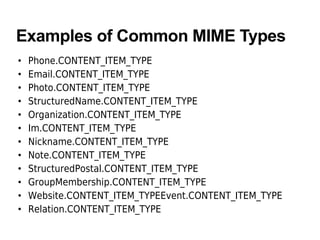 Examples of Common MIME Types
• Phone.CONTENT_ITEM_TYPE
• Email.CONTENT_ITEM_TYPE
• Photo.CONTENT_ITEM_TYPE
• StructuredName.CONTENT_ITEM_TYPE
• Organization.CONTENT_ITEM_TYPE
• Im.CONTENT_ITEM_TYPE
• Nickname.CONTENT_ITEM_TYPE
• Note.CONTENT_ITEM_TYPE
• StructuredPostal.CONTENT_ITEM_TYPE
• GroupMembership.CONTENT_ITEM_TYPE
• Website.CONTENT_ITEM_TYPEEvent.CONTENT_ITEM_TYPE
• Relation.CONTENT_ITEM_TYPE
 